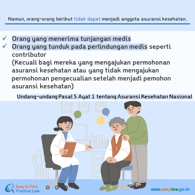 Namun, orang-orang berikut tidak dapat menjadi anggota asuransi kesehatan. Orang yang menerima tunjangan medis Orang yang tunduk pada perlindungan medis seperti contributor (Kecuali bagi mereka yang mengajukan permohonan asuransi kesehatan atau yang tidak mengajukan permohonan pengecualian setelah menjadi pemohon asuransi kesehatan) Undang-undang Pasal 5 Ayat 1 tentang Asuransi Kesehatan Nasional